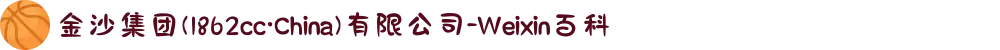 金沙集团(1862cc·China)有限公司-Weixin百科
